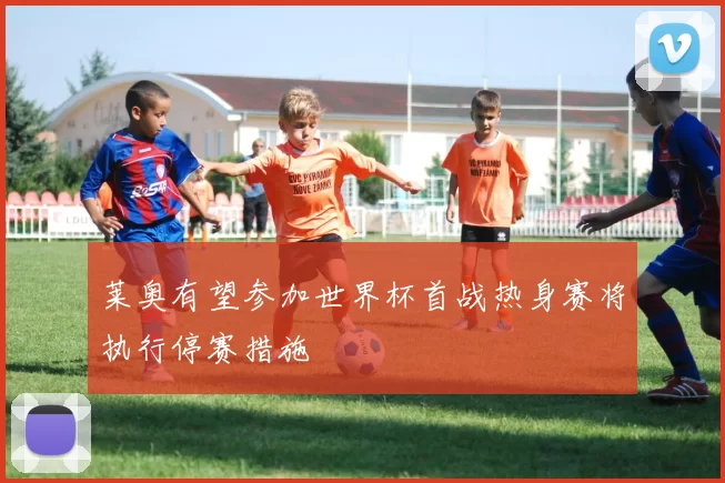 莱奥有望参加世界杯首战热身赛将执行停赛措施